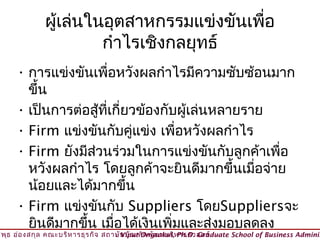 ผู้เล่นในอุตสาหกรรมแข่งขันเพือ
                                           ่
                       กำาไรเชิงกลยุทธ์
     • การแข่งขันเพื่อหวังผลกำาไรมีความซับซ้อนมาก
       ขึ้น
     • เป็นการต่อสูที่เกี่ยวข้องกับผู้เล่นหลายราย
                     ้
     • Firm แข่งขันกับคูแข่ง เพื่อหวังผลกำาไร
                            ่
     • Firm ยังมีสวนร่วมในการแข่งขันกับลูกค้าเพื่อ
                   ่
       หวังผลกำาไร โดยลูกค้าจะยินดีมากขึ้นเมื่อจ่าย
       น้อยและได้มากขึ้น
     • Firm แข่งขันกับ Suppliers โดยSuppliersจะ
       ยินดีมากขึ้น เมื่อได้เงินเพิ่มและส่งมอบลดลง
วิพ ธ อ่อ งสกุล คณะบริห ารธุร กิจ สถาบัน บัณ ฑิต พัฒ นบริห ารศาสตร์
    ุ                                © Viput Ongsakul, Ph.D. Graduate School of Business Adminis
 