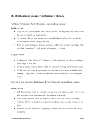 Job Performance Evaluation Form Page 8
II. Merchandising manager performance phrases
1.Attitude Performance Review Examples – merchandising manager
Positive review
 Holly has one of those attitudes that is always positive. She frequently has a smile on her
face and you can tell she enjoys her job.
 Greg is a cheerful guy who always makes you feel delighted when you’re around him.
We are fortunate to have Greg on our team.
 Thom has an even demeanor through good times and bad. His constant cheer helps others
keep their “enthusiasm” – both positive and negative – in check.
Negative review
 Jim frequently gives off “an air” of superiority to his coworkers. He is not approachable
and is rough to work with.
 Bill has a dreadful outlook at times which has a tendency to bring down the entire team.
 For the most part, Lenny is a personable guy, but when he gets upset, his attitude turns
shocking. Lenny needs to balance his personality out and not react so much to negative
events.
2.Creativity and Innovation Performance Review Phrases for merchandising manager
Positive review
 Sally has a creative touch in a sometimes monotonous role within our team – the way she
adds inspiration to the day to day tasks she performs is admirable.
 When a major problem arises, we frequently turn to Jon for his creativity in solving
problems. The way he can look at an issue from different sides is a great resource to our
team.
 Whenever we need a fresh look at a problem, we know we can turn to Julia for a novel
perspective.
 