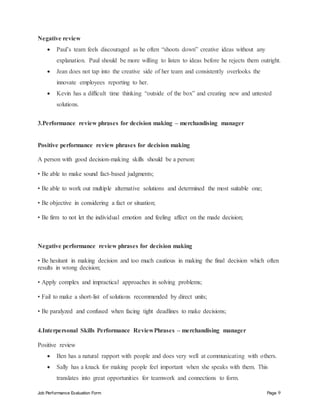 Job Performance Evaluation Form Page 9
Negative review
 Paul’s team feels discouraged as he often “shoots down” creative ideas without any
explanation. Paul should be more willing to listen to ideas before he rejects them outright.
 Jean does not tap into the creative side of her team and consistently overlooks the
innovate employees reporting to her.
 Kevin has a difficult time thinking “outside of the box” and creating new and untested
solutions.
3.Performance review phrases for decision making – merchandising manager
Positive performance review phrases for decision making
A person with good decision-making skills should be a person:
• Be able to make sound fact-based judgments;
• Be able to work out multiple alternative solutions and determined the most suitable one;
• Be objective in considering a fact or situation;
• Be firm to not let the individual emotion and feeling affect on the made decision;
Negative performance review phrases for decision making
• Be hesitant in making decision and too much cautious in making the final decision which often
results in wrong decision;
• Apply complex and impractical approaches in solving problems;
• Fail to make a short-list of solutions recommended by direct units;
• Be paralyzed and confused when facing tight deadlines to make decisions;
4.Interpersonal Skills Performance ReviewPhrases – merchandising manager
Positive review
 Ben has a natural rapport with people and does very well at communicating with others.
 Sally has a knack for making people feel important when she speaks with them. This
translates into great opportunities for teamwork and connections to form.
 