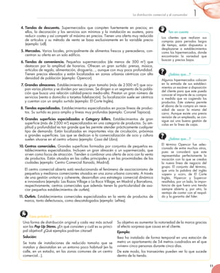 11
1La	distribución	comercial	y	el	consumidor
4. Tiendas de descuento. Supermercados	 que	 compiten	 fuertemente	 en	 precios;	 en	
ellos,	la	decoración	y	los	servicios	son	mínimos	y	la	instalación	es	austera,	para	
reducir	costes	y	así	competir	al	máximo	en	precios.	Tienen	una	oferta	muy	reducida	
de	artículos	y	su	método	de	venta	se	basa	exclusivamente	en	la	variable	precio	
(ejemplo:	Lidl).
5. Mercados.	Varios	locales,	principalmente	de	alimentos	frescos	y	perecederos,	con-
centran	su	oferta	en	un	solo	edificio.
6. Tiendas de conveniencia. Pequeños	 supermercados	 (de	 menos	 de	 500	 m2
)	 que	
destacan	 por	 la	 amplitud	 de	 horarios.	 Ofrecen	 un	 gran	 surtido:	 prensa,	 música,	
artículos	de	regalo,	alimentación,	droguería…,	aunque	con	muy	poca	profundidad.	
Tienen	precios	elevados	y	están	localizadas	en	zonas	urbanas	céntricas	con	alta	
densidad	de	población	(ejemplo:	Opencor).
7. Grandes almacenes.	Establecimientos	de	gran	tamaño	(más	de	2	500	m2
)	que	ocu-
pan	varias	plantas	y	se	dividen	por	secciones.	Se	dirigen	a	un	segmento	de	la	pobla-
ción	que	busca	una	relación	calidad-precio	medio-alta.	Prestan	un	gran	número	de	
servicios	(venta	a	domicilio	o	tarjetas	fidelización).	Su	localización	suele	ser	céntrica	
y	cuentan	con	un	amplio	surtido	(ejemplo:	El	Corte	Inglés).
8. Tiendas especializadas.	Establecimientos	especializados	en	pocas	líneas	de	produc-
tos.	Su	surtido	es	poco	amplio	y	líneas	muy	profundas	(ejemplo:	Coronel	Tapioca).
9. Grandes superficies especializadas o Category killers.	 Establecimientos	 de	 gran	
superficie	(más	de	2	500	m2
)	especializados	en	una	categoría	de	productos.	Su	am-
plitud	y	profundidad	es	tan	grande	que	les	permite	atender	prácticamente	cualquier	
tipo	de	demanda.	Están	localizadas	en	importantes	vías	de	circulación,	próximas	
a	grandes	superficies.	Las	que	se	dedican	a	la	comercialización	de	ocio	y	cultura	
suelen	situarse	en	el	centro	urbano	(ejemplo:	Casa	del	Libro).
10. Centros comerciales.	Grandes	superficies	formadas	por	conjuntos	de	pequeños	es-
tablecimientos	especializados.	Incluyen	un	gran	almacén	o	un	supermercado,	que	
sirven	como	focos	de	atracción.	Tienden	a	combinar	una	oferta	de	ocio	con	la	venta	
de	productos.	Están	situados	en	las	calles	principales	y	en	las	proximidades	de	las	
ciudades	(ejemplo:	Centro	Comercial	Xanadú,	Madrid).
El	centro	comercial	abierto	está	revolucionando	el	fenómeno	de	asociacionismo	de	
pequeños	y	medianos	comerciantes	situados	en	una	zona	urbana	concreta.	A	través	
de	una	gestión	unitaria	y	coherente,	desarrollan	una	estrategia	comercial	dinámica	
e	innovadora	(ejemplo:	Las	Rozas	Village	o	La	Roca	Village,	en	Madrid	y	Barcelona,	
respectivamente,	centros	comerciales	que	además	tienen	la	particularidad	de	aso-
ciar	pequeños	establecimientos	de	outlets).
11. Outlets. Establecimientos	comerciales	especializados	en	la	venta	de	productos	de	
marca,	tanto	defectuosos,	como	descatalogados	(ejemplo:	Lefties).
Los	 clientes	 que	 realizan	 sus	
compras	 para	 periodos	 largos	
de	 tiempo,	 están	 dispuestos	 a	
desplazarse	 a	 establecimientos	
como	los	hipermercados,	donde	
encontrarán	 la	 variedad	 que	
buscan	y	precios	bajos.
Ten en cuenta
El	 término	 Opencor	 fue	 selec-
cionado	de	entre	muchos	otros,	
pues	 se	 consideró	 que	 este	
representaba	 perfectamente	 la	
vocación	con	la	que	se	creaba	
la	 nueva	 línea	 de	 negocio	 del	
grupo.	 El	 conjunto	 del	 término,	
que	 unía	 la	 palabra	 del	 inglés	
«open»	 y	 «cor»,	 de	 El	 Corte	
Inglés,	 Hipercor	 y	 Supercor	
resaltaba,	por	un	lado,	la	impor-
tancia	de	que	fuera	una	tienda	
siempre	 abierta	 y,	 por	 otro,	 la	
ventaja	de	contar	con	el	respal-
do	y	la	garantía	del	líder.
¿Sabías que…?
Una	forma	de	distribución	original	y	cada	vez	más	actual	
son	las	Pop Up Stores.	¿En	qué	consisten	y	cuál	es	su	princi-
pal	objetivo?	¿Qué	ejemplos	podrían	citarse?
Solución:
Se	 trata	 de	 instalaciones	 de	 reducido	 tamaño	 que	 se	
instalan	y	desinstalan	en	un	entorno	poco	habitual	(en	la	
calle,	en	un	estadio,	en	las	zonas	comunes	de	un	centro	
comercial…).
Su	objetivo	es	aumentar	la	notoriedad	de	la	marca	gracias	
al	efecto	sorpresa	que	causa	en	el	cliente.
Ejemplo:	
Ikea	ha	instalado	de	forma	temporal	en	una	estación	de	
metro	un	apartamento	de	54	metros	cuadrados	en	el	que	
«viven»	cinco	personas	durante	cinco	días.	
De	este	modo,	los	transeúntes	pueden	ver	lo	que	sucede	
dentro	de	la	tienda.
Caso práctico 2
Algunos	hipermercados	colocan	
en	 la	 entrada	 de	 sus	 estableci-
mientos	un	escáner	a	disposición	
del	cliente	para	que	este	pueda	
conocer	el	importe	de	su	compra	
a	 medida	 que	 va	 cogiendo	 los	
productos.	 Este	 sistema	 permite	
el	abono	de	la	compra	sin	nece-
sidad	 de	 sacar	 la	 misma	 del	
carro.	Aunque	existe	una	previa	
revisión	de	un	empleado,	se	con-
sigue	así	una	buena	gestión	de	
colas	en	la	línea	de	cajas.
¿Sabías que…?
 
