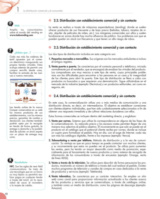 La	distribución	comercial	y	el	consumidor1
12
2.2. Distribución con establecimiento comercial y sin contacto
La	venta	se	realiza	a	través	de	máquinas	expendedoras (vending),	donde	se	suelen	
ofrecer	productos	de	uso	frecuente	y	de	bajo	precio	(bebidas,	tabaco,	tarjetas	de	vi-
sita,	alquiler	de	películas	de	vídeo,	etc.).	Los	márgenes	comerciales	son	altos	y	suelen	
localizarse	en	zonas	donde	hay	mucha	afluencia	de	público.	Sus	problemas	son	que	se	
pueden	quedar	sin	stock	con	frecuencia	y	que	tienen	un	alto	riesgo	de	robos.
2.3. Distribución sin establecimiento comercial y con contacto
Los	dos	tipos	de	distribución	incluidos	en	esta	categoría	son:
1. Pequeños mercados o mercadillos.	Sus	orígenes	son	los	mercados	ambulantes	e	incluso	
el	antiguo	regateo.
2. Venta puerta a puerta. Se	caracteriza	por	el	contacto	personal	o	telefónico,	iniciado	
normalmente	por	el	vendedor,	que	se	encargará	de	ensalzar	las	virtudes	del	producto.	
Los	 compradores	 son	 muy	 reacios	 a	 este	 tipo	 de	 venta,	 cuyos	 principales	 proble-
mas	son	las	dificultades	para	encontrar	a	las	personas	en	su	casa	y	la	inseguridad	
de	los	clientes	para	abrir	la	puerta.	Este	tipo	de	distribución	se	lleva	a	cabo	con	
productos	no	buscados	o	que	requieran	una	demostración.	Sigue	utilizándose	en	el	
mercado	de	la	industria	(ejemplo:	ElectroLux)	o	en	productos	editoriales,	así	como	en	
seguros,	etc.
2.4. Distribución sin establecimiento comercial y sin contacto
En	 este	 caso,	 la	 comercialización	 utiliza	 uno	 o	 más	 medios	 de	 comunicación	 y	 una	
distribución	directa,	es	decir,	sin	intermediarios.	El	objetivo	es	establecer	conexiones	
con	clientes-objetivo	individuales,	que	han	sido	cuidadosamente	seleccionados	a	fin	de	
obtener	una	respuesta	inmediata	y	de	cultivar	relaciones	duraderas	con	ellos.
Estas	formas	comerciales	se	incluyen	dentro	del	marketing	directo,	y	engloban:	
1. Venta por correo.	Sistema	que	utiliza	la	correspondencia	en	alguna	de	las	fases	de	
la	comercialización.	Su	reducido	precio	y	los	escasos	costes	permiten	llegar	de	una	
manera	muy	selectiva	al	público	objetivo.	El	inconveniente	es	que	solo	se	puede	ver	el	
producto	en	el	catálogo	que	el	potencial	cliente	recibe	por	correo,	donde	se	incluye	
un	cupón	para	formalizar	el	pedido.	Hoy	en	día,	con	el	auge	de	Internet,	cada	vez	
son	más	los	catálogos	digitales,	frente	a	los	impresos	(ejemplo:	Venca).
2. Telemarketing o venta por teléfono. Método	de	distribución	y	a	la	vez	de	comuni-
cación.	Su	ventaja	es	que	en	poco	tiempo	se	puede	contactar	con	muchos	clientes,	
y	su	inconveniente	que	estos	no	pueden	ver	el	producto.	Se	utiliza	para	aumentar	
las	ventas,	pero	ha	tenido	un	mayor	desarrollo	como	medio	de	promoción,	espe-
cialmente	para	el	lanzamiento	de	nuevos	productos	y	como	sistema	de	recogida	de	
información	 de	 los	 consumidores	 a	 través	 de	 encuestas	 (ejemplo:	 Orange,	 venta	
de	línea	ADSL).
3. Venta a través de la televisión.	Se	utiliza	para	describir	de	forma	persuasiva	los	pro-
ductos,	mostrando	un	número	de	teléfono	a	través	del	cual	realizar	el	pedido.	Existen	
muchos	programas	de	televisión	y	canales	de	compra	en	casa	dedicados	a	la	venta	
de	productos	y	servicios	(ejemplo:	Teletienda).
4. Venta telemática.	 Se	 caracteriza	 por	 su	 carácter	 interactivo.	 Se	 emplea	 un	 sitio	
web	como	canal	para	proporcionar	información	actualizada	a	los	clientes	acerca	
de	 los	 productos	 y	 servicios	 que	 se	 comercializan,	 a	 través	 de	 catálogos	 online,	
y	también	como	un	medio	de	distribución,	como	las	páginas	de	descarga	(ejemplo:	
Amazon).	
NFC. Son	las	siglas	de	near field
communications.	 Se	 trata	 de	
una	tecnología	que	en	un	futuro	
no	muy	lejano	os	permitirá	rea-
lizar	pagos	en	cualquier	tienda	
a	través	del	móvil,	sin	la	nece-
sidad	 de	 sacar	 el	 monedero	
o	la	tarjeta	de	crédito.
Vocabulario
Cada	 vez	 más	 las	 cadenas	 de	
textil	 apuestan	 por	 el	 comer-
cio	electrónico	inaugurando	sus	
propias	 tiendas	 virtuales.	 Estas	
e-shops además	de	permitir	una	
compra	 sencilla	 desde	 casa,	
facilitan	 la	 entrada	 de	 las	 mar-
cas	a	nuevos	mercados.
	
Las	 tienda	 online	 de	 la	 marca	
Camper	comercializa	en	su	web	
los	 mismos	 productos	 de	 sus	
establecimientos,	con	los	mismos	
precios,	 garantías	 de	 cambio	 y	
devolución.	Los	clientes	también	
podrán	 optar	 por	 la	 recogida	
en	 tienda	 de	 forma	 gratuita,	 la	
entrega	a	domicilio	y	la	posibili-
dad	de	solicitar	un	envío	exprés	
con	 un	 plazo	 de	 entrega	 muy	
corto.
¿Sabías que…?
Amplía	 tus	 conocimientos	
sobre	el	mundo	del	vending	en	
www.todovending.com
Web
 