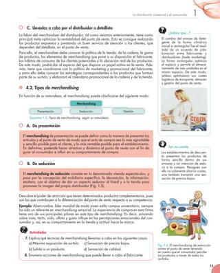 15
1La	distribución	comercial	y	el	consumidor
C. Llevadas a cabo por el distribuidor o detallista
La	labor	del	merchandiser	del	distribuidor,	tal	como	veíamos	anteriormente,	tiene	como	
principal	meta	optimizar	la	rentabilidad	del	punto	de	venta.	Esto	se	consigue	realzando	
los	productos	expuestos	y	prestando	un	buen	servicio	de	atención	a	los	clientes,	que	
dependen	del	detallista,	en	el	punto	de	venta.
Para	ello,	el	merchandiser	debe	conocer	la	política	de	la	tienda,	de	la	cadena,	la	gama	
de	productos,	los	elementos	de	merchandising	que	pone	a	su	disposición	el	fabricante,	
los	hábitos	de	consumo	de	los	clientes	potenciales	y	la	ubicación	real	de	los	productos.	
De	este	modo,	podrá	dar	al	espacio	del	que	dispone	un	papel	activo	en	la	venta.	Ade-
más,	tiene	que	coordinarse	con	la	política	de	marketing	y	promocional	del	fabricante,	
y	para	ello	debe	conocer	las	estrategias	correspondientes	a	los	productos	que	forman	
parte	de	su	surtido,	y	elaborará	el	calendario	promocional	de	la	cadena	y	de	la	tienda.
4.2. Tipos de merchandising
En	función	de	su	naturaleza,	el	merchandising	puede	clasificarse	del	siguiente	modo:
A. De presentación
B. De seducción
Descubre	el	poder	de	atracción	que	tienen	determinados	productos	complementarios,	pues	
son	los	que	contribuyen	a	la	diferenciación	del	punto	de	venta	respecto	a	su	competencia.
Ejemplo:	Abercrombie,	líder	mundial	de	moda	joven	estilo	campus	universitario,	siempre	
ha	sido	un	referente	en	merchandising	sensorial.	La	experiencia	de	compra	en	esta	firma	
tiene	uno	de	sus	principales	pilares	en	este	tipo	de	merchandising.	Es	decir,	actuando	
sobre	vista,	tacto,	oído,	olfato	y	gusto	influye	en	las	percepciones	emocionales	del	con-
sumidor	y,	así,	en	su	comportamiento	en	la	tienda	y	actitud	hacia	la	marca.
El merchandising de	presentación	se	puede	definir	como	la	manera	de	presentar	los	
artículos	y	el	punto	de	venta	de	modo	que	el	acto	de	compra	sea	lo	más	agradable	
y	sencillo	posible	para	el	cliente,	y	lo	más	rentable	posible	para	el	establecimiento.
En	definitiva,	pretende	hacer	atractivo	y	dinámico	el	punto	de	venta	con	el	fin	de	
guiar	al	consumidor	e	influir	en	su	comportamiento	de	compra.	
El	merchandising de seducción	consiste	en	la	denominada	«tienda	espectáculo»,	y	
pasa	por	la	concepción	del	mobiliario	específico,	la	decoración,	la	información,	
etcétera,	con	el	objetivo	de	dar	un	aspecto	seductor	al	lineal	y	a	la	tienda	para	
promover	la	imagen	del	propio	distribuidor	(Fig.	1.3).
Esquema 1.3. Tipos de	merchandising, según su naturaleza.
Fig. 1.3. El merchandising de seducción
anima el punto de venta teniendo
en cuenta que el consumidor percibe
los productos a través de todos los
sentidos.
7. Explica	qué	técnicas	de	merchandising	llevarías	a	cabo	en	los	siguientes	casos:
a) Máxima	exposición	de	surtido.		 c)	Sensación	de	precios	bajos.
b) Salida	a	un	producto.		 	 d)	Sensación	de	calidad.
8. Enumera	acciones	de	merchandising	que	puede	llevar	a	cabo	el	fabricante.
Actividades
Presentación Seducción Gestión
Merchandising
El	cambio	del	envase	de	deter-
gente	 de	 la	 forma	 cilíndrica	
inicial	a	rectangular	fue	el	resul-
tado	 de	 un	 acuerdo	 de	 cola-
boración	 entre	 fabricantes	 y	
distribuidores	 (trade marketing).	
La	 forma	 rectangular	 optimiza	
el	espacio	y	permite	el	almace-
namiento	de	más	unidades	en	el	
mismo	 espacio.	 De	 este	 modo,	
ambos	 optimizaron	 sus	 costes	
logísticos	de	transporte,	almacén	
y	gestión	del	punto	de	venta.
¿Sabías que…?
Los	establecimientos	de	descuen-
to	 presentan	 los	 productos	 de	
forma	 sencilla	 dentro	 de	 sus	
envases	y	sin	intención	de	sedu-
cir	 a	 la	 compra.	 Persiguen	 con	
ello	no	solamente	ahorrar	costes,	
sino	también	transmitir	una	sen-
sación	de	precios	bajos.
Ten en cuenta
 