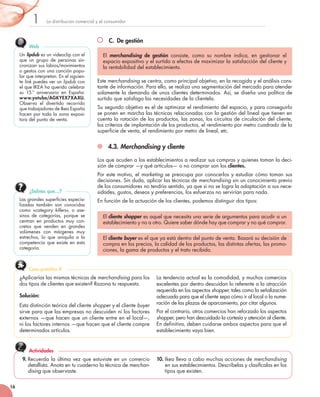 La	distribución	comercial	y	el	consumidor1
16
C. De gestión
Este	merchandising	se	centra,	como	principal	objetivo,	en	la	recogida	y	el	análisis	cons-
tante	de	información.	Para	ello,	se	realiza	una	segmentación	del	mercado	para	atender	
solamente	la	demanda	de	unos	clientes	determinados.	Así,	se	diseña	una	política	de	
surtido	que	satisfaga	las	necesidades	de	la	clientela.
Su	segundo	objetivo	es	el	de	optimizar	el	rendimiento	del	espacio,	y	para	conseguirlo	
se	ponen	en	marcha	las	técnicas	relacionadas	con	la	gestión	del	lineal	que	tienen	en	
cuenta	la	rotación	de	los	productos,	las	zonas,	los	circuitos	de	circulación	del	cliente,	
los	criterios	de	implantación	de	los	productos,	el	rendimiento	por	metro	cuadrado	de	la	
superficie	de	venta,	el	rendimiento	por	metro	de	lineal,	etc.	
4.3. Merchandising y cliente
Los	que	acuden	a	los	establecimientos	a	realizar	sus	compras	y	quienes	toman	la	deci-
sión	de	comprar	—y	qué	artículos—	o	no	comprar	son	los	clientes.
Por	este	motivo,	el	marketing	se	preocupa	por	conocerlos	y	estudiar	cómo	toman	sus	
decisiones.	Sin	duda,	aplicar	las	técnicas	de	merchandising	sin	un	conocimiento	previo	
de	los	consumidores	no	tendría	sentido,	ya	que	si	no	se	logra	la	adaptación	a	sus	nece-
sidades,	gustos,	deseos	y	preferencias,	los	esfuerzos	no	servirían	para	nada.
En	función	de	la	actuación	de	los	clientes,	podemos	distinguir	dos	tipos:
El	 merchandising de gestión	 consiste,	 como	 su	 nombre	 indica,	 en	 gestionar	 el	
espacio	expositivo	y	el	surtido	a	efectos	de	maximizar	la	satisfacción	del	cliente	y	
la	rentabilidad	del	establecimiento.	
El	cliente shopper	es	aquel	que	necesita	una	serie	de	argumentos	para	acudir	a	un	
establecimiento	y	no	a	otro.	Quiere	saber	dónde	hay	que	comprar	y	no	qué	comprar.
El	cliente buyer	es	el	que	ya	está	dentro	del	punto	de	venta.	Basará	su	decisión	de	
compra	en	los	precios,	la	calidad	de	los	productos,	las	distintas	ofertas,	las	promo-
ciones,	la	gama	de	productos	y	el	trato	recibido.
Las	grandes	superficies	especia-
lizadas	 también	 son	 conocidas	
como	 «category killers»,	 o	 ase-
sinos	 de	 categorías,	 porque	 se	
centran	 en	 productos	 muy	 con-
cretos	 que	 venden	 en	 grandes	
volúmenes	 con	 márgenes	 muy	
estrechos,	 lo	 que	 aniquila	 a	 la	
competencia	que	existe	en	esta	
categoría.
¿Sabías que…?
Un	lipdub	es	un	videoclip	con	el	
que	 un	 grupo	 de	 personas	 sin-
cronizan	sus	labios/movimientos	
o	gestos	con	una	canción	popu-
lar	que	interpretan.	En	el	siguien-
te	link	puedes	ver	un	lipdub con	
el	que	IKEA	ha	querido	celebrar	
su	 15.º	 aniversario	 en	 España:	
www.yotube/AGKYEX7XAXU.
Observa	 el	 divertido	 recorrido	
que	trabajadores	de	Ikea	España	
hacen	por	toda	la	zona	exposi-
tora	del	punto	de	venta.
Web
¿Aplicarías	las	mismas	técnicas	de	merchandising	para	los	
dos	tipos	de	clientes	que	existen?	Razona	tu	respuesta.
Solución:
Esta	distinción	teórica	del	cliente	shopper	y	el	cliente	buyer	
sirve	para	que	las	empresas	no	descuiden	ni	los	factores	
externos	—que	hacen	que	un	cliente	entre	en	el	local—,	
ni	los	factores	internos	—que	hacen	que	el	cliente	compre	
determinados	artículos.
La	tendencia	actual	es	la	comodidad,	y	muchos	comercios	
excelentes	por	dentro	descuidan	lo	referente	a	la	atracción	
requerida	en	los	aspectos	shopper,	tales	como	la	señalización	
adecuada	para	que	el	cliente	sepa	cómo	ir	al	local	o	la	nume-
ración	de	las	plazas	de	aparcamiento,	por	citar	algunos.	
Por	el	contrario,	otros	comercios	han	reforzado	los	aspectos	
shopper,	pero	han	descuidado	la	cortesía	y	atención	al	cliente.
En	definitiva,	deben	cuidarse	ambos	aspectos	para	que	el	
establecimiento	vaya	bien.
Caso práctico 4
9. Recuerda	la	última	vez	que	estuviste	en	un	comercio	
detallista.	Anota	en	tu	cuaderno	la	técnica	de	merchan-
dising	que	observaste.	
10. Ikea	lleva	a	cabo	muchas	acciones	de	merchandising	
en	sus	establecimientos.	Descríbelas	y	clasifícalas	en	los	
tipos	que	existen.
Actividades
 