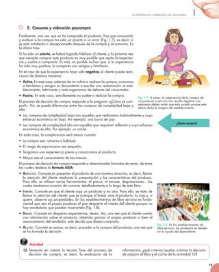 19
1La	distribución	comercial	y	el	consumidor
E. Consumo y valoración poscompra
Finalmente,	una	vez	que	se	ha	comprado	el	producto,	hay	que	consumirlo	
y	evaluar	si	la	compra	ha	sido	un	acierto	o	un	error	(Fig.	1.7),	es	decir,	si	
se	está	satisfecho	o	decepcionado	después	de	la	compra	y	el	consumo.	Es	
la	última	fase.
Si	ha	sido	un	acierto,	se	habrá	logrado	fidelizar	al	cliente,	y	la	próxima	vez	
que	necesite	comprar	este	producto	es	muy	posible	que	repita	la	experien-
cia	y	vuelva	a	comprarlo.	Es	más,	es	posible	incluso	que,	si	la	experiencia	
ha	sido	muy	positiva,	lo	comparta	con	amigos	y	familiares.
En	el	caso	de	que	la	experiencia	haya	sido	negativa, el	cliente	puede	reac-
cionar	de	diversas	maneras:
•	 Activa.	En	este	caso,	además	de	no	volver	a	realizar	la	compra,	comunica	
a	familiares	y	amigos	su	descontento	o	escribe	una	reclamación	al	esta-
blecimiento,	fabricante	y	ante	organismos	de	defensa	del	consumidor.	
•	 Pasiva.	En	este	caso,	sencillamente	no	vuelve	a	realizar	la	compra.
El	proceso	de	decisión	de	compra	responde	a	la	pregunta	«¿Cómo	se	com-
pra?».	Así,	se	puede	diferenciar	entre	las	compras	de	complejidad	baja	y	
alta:	
•	 Las	compras	de	complejidad	baja	son	aquellas	que	realizamos	habitualmente	y	cuyo	
esfuerzo	económico	es	bajo.	Por	ejemplo:	una	barra	de	pan.
•	 Las	compras	de	complejidad	alta	son	aquellas	que	requieren	reflexión	y	cuyo	esfuerzo	
económico	es	alto.	Por	ejemplo:	un	coche.
En	todo	caso,	la	complicación	será	menor	cuando:
•	 La	compra	sea	rutinaria	o	habitual.
•	 El	riesgo	de	equivocarse	sea	pequeño.
•	 Tengamos	una	experiencia	previa	y	conozcamos	el	producto.
•	 Mayor	sea	el	conocimiento	de	las	marcas.	
El	proceso	de	decisión	de	compra	responde	a	determinadas	fórmulas	de	venta,	de	entre	
las	cuales	destaca	la	fórmula AIDA:
•	 Atención.	Consiste	en	presentar	el	producto	de	una	manera	atractiva,	es	decir,	llamar	
la	atención	del	cliente	mediante	la	presentación	y	las	características	del	producto.	
Para	ello,	se	utilizan	varias	herramientas:	el	precio,	el	envase,	degustaciones...	las	
cuales	tendremos	ocasión	de	conocer	detalladamente	a	lo	largo	de	este	libro.
•	 Interés.	Consiste	en	que	el	cliente	coja	un	producto	y	no	otro.	Para	ello,	se	trata	de	
llamar	la	atención	del	cliente:	que	se	acerque	al	lineal,	mire	el	producto,	lo	coja	y,	si	
quiere,	observe	sus	propiedades.	En	los	establecimientos	de	libre	servicio	es	funda-
mental	que	sea	el	propio	producto	el	que	despierte	el	interés	del	cliente	porque	no	
hay	vendedores	que	puedan	mostrártelo	(Fig.	1.8).
•	 Deseo.	Consiste	en	despertar	expectativas,	deseo.	Así,	una	vez	que	el	cliente	cuenta	
con	información	sobre	el	producto,	obtenida	gracias	al	propio	producto	o	bien	al	
asesoramiento	del	vendedor,	este	decida	que	desea	comprarlo.	
•	 Acción.	Consiste	en	actuar,	es	decir,	proceder	a	la	compra	del	producto,	una	vez	que	
se	ha	tomado	la	decisión.
Fig. 1.7. A veces, la experiencia de la compra de
un producto o servicio nos resulta negativa. Las
empresas deben evitar que esto suceda porque este
efecto daña la imagen del establecimiento.
Fig. 1.8. En los establecimientos de
libre servicio, los productos se venden
sin la ayuda del dependiente.
¿Cómo compra?
13. Teniendo	 en	 cuenta	 la	 tercera	 fase	 del	 proceso	 de	
decisión	 de	 compra,	 es	 decir,	 la	 evaluación	 de	 la	
información,	¿qué	criterios	ayudan	a	tomar	la	decisión	
de	adquirir	el	libro	y	el	coche	de	la	actividad	12?
Actividad
 