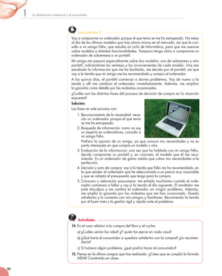 La	distribución	comercial	y	el	consumidor1
20
Voy	a	comprarme	un	ordenador	porque	el	que	tenía	se	me	ha	estropeado.	No	estoy	
al	día	de	los	últimos	modelos	que	hay	ahora	mismo	en	el	mercado,	así	que	le	con-
sulto	a	mi	amigo	Félix,	que	estudia	un	ciclo	de	Informática,	para	que	me	asesore	
sobre	modelos	y	distintas	funcionalidades.	Tampoco	tengo	claro	si	comprarme	un	
ordenador	de	sobremesa	o	un	portátil.
Mi	amigo	me	asesora	especialmente	sobre	dos	modelos:	uno	de	sobremesa	y	otro	
portátil,	indicándome	las	ventajas	y	los	inconvenientes	de	cada	modelo.	Una	vez	
estudiada	la	información	que	me	ha	facilitado,	me	decido	por	el	portátil,	así	que	
voy	a	la	tienda	que	mi	amigo	me	ha	recomendado	y	compro	el	ordenador.
A	los	quince	días,	el	portátil	comienza	a	darme	problemas.	Voy	de	nuevo	a	la	
tienda	y	allí	me	cambian	el	ordenador	inmediatamente.	Además,	me	amplían	
la	garantía	como	detalle	por	las	molestias	ocasionadas.	
¿Cuáles	son	las	distintas	fases	del	proceso	de	decisión	de	compra	en	la	situación	
expuesta?
Solución:
Las	fases	en	este	proceso	son:
1.	Reconocimiento	de	la	necesidad:	nece-
sito	un	ordenador	porque	el	que	tenía	
se	me	ha	estropeado.
2.	Búsqueda	de	información:	como	no	soy	
un	experto	en	ordenadores,	consulto	a	
mi	amigo	Félix.
Prefiero	la	opinión	de	un	amigo,	ya	que	conoce	mis	necesidades	y	no	es	
parte	interesada	en	que	compre	un	modelo	u	otro.
3.	Evaluación	de	la	información:	una	vez	que	he	hablado	con	mi	amigo	Félix,	
decido	comprarme	un	portátil	y,	en	concreto,	el	modelo	que	él	me	reco-
mienda.	Es	un	ordenador	de	gama	media	que	cubre	mis	necesidades	a	la	
perfección.
4.	Decisión	y	acto	de	compra:	voy	a	la	tienda	que	Félix	me	ha	recomendado,	en	
la	que	venden	el	ordenador	que	he	seleccionado	a	un	precio	muy	razonable	
y	que	se	adapta	al	presupuesto	que	tengo	para	la	compra.
5.	Consumo	y	valoración	poscompra:	me	enfado	muchísimo	cuando	el	orde-
nador	comienza	a	fallar	y	voy	a	la	tienda	al	día	siguiente.	El	vendedor	me	
pide	disculpas	y	me	cambia	el	ordenador	sin	ningún	problema.	Además,	
me	amplía	la	garantía	por	las	molestias	que	me	han	ocasionado.	Quedo	
satisfecho	y	lo	comento	con	mis	amigos	y	familiares.	Recomiendo	la	tienda	
por	el	buen	trato	y	la	gestión	ágil	y	rápida	ante	el	problema.
Caso práctico 5
14. En	el	caso	relativo	a	la	compra	del	libro	y	el	coche:
a) ¿Cuáles	serían	los	roles?	¿Y	quién	los	ejerce	en	cada	caso?
b) ¿Qué	haría	el	consumidor	si	quedara	satisfecho	con	la	compra?	¿Lo	recomen-
daría?
c) Si	hubiera	algún	problema,	¿qué	podría	hacer	el	consumidor?
15. Piensa	en	la	última	compra	que	has	realizado.	¿Crees	que	se	cumplió	la	fórmula	
AIDA?	Coméntalo	en	clase.
Actividades
 