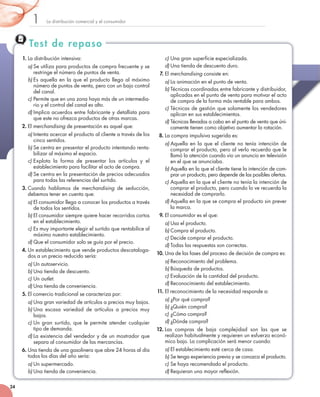 Test de repaso
La	distribución	comercial	y	el	consumidor1
24
1. La	distribución	intensiva:
a) Se	utiliza	para	productos	de	compra	frecuente	y	se	
restringe	el	número	de	puntos	de	venta.
b) Es	aquella	en	la	que	el	producto	llega	al	máximo	
número	de	puntos	de	venta,	pero	con	un	bajo	control	
del	canal.	
c) Permite	que	en	una	zona	haya	más	de	un	intermedia-
rio	y	el	control	del	canal	es	alto.
d) Implica	acuerdos	entre	fabricante	y	detallista	para	
que	este	no	ofrezca	productos	de	otras	marcas.
2. El	merchandising	de	presentación	es	aquel	que:
a) Intenta	acercar	el	producto	al	cliente	a	través	de	los	
cinco	sentidos.
b) Se	centra	en	presentar	el	producto	intentando	renta-
bilizar	al	máximo	el	espacio.
c) Explota	 la	 forma	 de	 presentar	 los	 artículos	 y	 el	
establecimiento	para	facilitar	el	acto	de	compra.
d) Se	centra	en	la	presentación	de	precios	adecuados	
para	todas	las	referencias	del	surtido.
3. Cuando	 hablamos	 de	 merchandising	 de	 seducción,	
debemos	tener	en	cuenta	que:
a) El	consumidor	llega	a	conocer	los	productos	a	través	
de	todos	los	sentidos.
b) El	consumidor	siempre	quiere	hacer	recorridos	cortos	
en	el	establecimiento.
c) Es	muy	importante	elegir	el	surtido	que	rentabilice	al	
máximo	nuestro	establecimiento.
d) Que	el	consumidor	solo	se	guía	por	el	precio.
4. Un	establecimiento	que	vende	productos	descataloga-
dos	a	un	precio	reducido	sería:
a) Un	autoservicio.
b) Una	tienda	de	descuento.
c) Un	outlet.
d) Una	tienda	de	conveniencia.
5. El	comercio	tradicional	se	caracteriza	por:
a) Una	gran	variedad	de	artículos	a	precios	muy	bajos.
b) Una	 escasa	 variedad	 de	 artículos	 a	 precios	 muy	
bajos.
c) Un	gran	surtido,	que	le	permite	atender	cualquier	
tipo	de	demanda.
d) La	existencia	del	vendedor	y	de	un	mostrador	que	
separa	al	consumidor	de	las	mercancías.
6. Una	tienda	de	una	gasolinera	que	abre	24	horas	al	día	
todos	los	días	del	año	sería:
a) Un	supermercado.
b) Una	tienda	de	conveniencia.
c) Una	gran	superficie	especializada.
d) Una	tienda	de	descuento	duro.
7. El	merchandising	consiste	en:
a) La	animación	en	el	punto	de	venta.
b) Técnicas	coordinadas	entre	fabricante	y	distribuidor,	
aplicadas	en	el	punto	de	venta	para	motivar	el	acto	
de	compra	de	la	forma	más	rentable	para	ambos.
c) Técnicas	de	gestión	que	solamente	los	vendedores	
aplican	en	sus	establecimientos.
d) Técnicas	llevadas	a	cabo	en	el	punto	de	venta	que	úni-
camente	tienen	como	objetivo	aumentar	la	rotación.
8. La	compra	impulsiva	sugerida	es:
a) Aquella	en	la	que	el	cliente	no	tenía	intención	de	
comprar	el	producto,	pero	al	verlo	recuerda	que	le	
llamó	la	atención	cuando	vio	un	anuncio	en	televisión	
en	el	que	se	anunciaba.	
b) Aquella	en	la	que	el	cliente	tiene	la	intención	de	com-
prar	un	producto,	pero	depende	de	las	posibles	ofertas.
c) Aquella	en	la	que	el	cliente	no	tenía	la	intención	de	
comprar	el	producto,	pero	cuando	lo	ve	recuerda	la	
necesidad	de	comprarlo.
d) Aquella	en	la	que	se	compra	el	producto	sin	prever	
la	marca.
9. El	consumidor	es	el	que:
a) Usa	el	producto.
b) Compra	el	producto.
c) Decide	comprar	el	producto.
d) Todas	las	respuestas	son	correctas.
10. Una	de	las	fases	del	proceso	de	decisión	de	compra	es:
a) Reconocimiento	del	problema.
b) Búsqueda	de	productos.
c) Evaluación	de	la	cantidad	del	producto.
d) Reconocimiento	del	establecimiento.
11. El	reconocimiento	de	la	necesidad	responde	a:
a) ¿Por	qué	compra?
b) ¿Quién	compra?
c) ¿Cómo	compra?
d) ¿Dónde	compra?
12. Las	 compras	 de	 baja	 complejidad	 son	 las	 que	 se	
realizan	habitualmente	y	requieren	un	esfuerzo	econó-
mico	bajo.	La	complicación	será	menor	cuando:
a) El	establecimiento	esté	cerca	de	casa.
b) Se	tenga	experiencia	previa	y	se	conozca	el	producto.
c) Se	haya	recomendado	el	producto.
d) Requieran	una	mayor	reflexión.
 