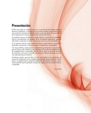 Presentación
El libro que tenéis en vuestras manos es un manual de fácil manejo para los
alumnos y profesores, y corresponde a uno de los módulos más prácticos y que
más aproxima al alumno al establecimiento comercial desde el punto de vista
de la organización interna y presentación externa del mismo.
Se pretende acercar al alumno al mundo laboral a través de los contenidos
teóricos acompañados de ejemplos de la actualidad empresarial, que son
reforzados y aclarados a través de los casos prácticos y las actividades.
En la práctica ﬁnal de cada unidad, el alumno podrá poner en práctica lo
aprendido, aportando su toque personal, su imaginación y creatividad.
A lo largo del libro, destacamos la importancia que tienen las nuevas tecnolo-
gías en nuestra vida cotidiana y, por supuesto, en la evolución y tendencias de
los establecimientos comerciales. Hoy en día la venta no se limita al punto
de venta físico sino que va más allá, y la venta por Internet constituye un canal
muy relevante para el comercio.
Finalmente, añadir que este libro no solo va dirigido a los estudiantes de
Formación Profesional, sino a cualquier persona que quiera optimizar y renta-
bilizar su establecimiento comercial, ofreciendo herramientas valiosas y pará-
metros sencillos que le ayudarán a mejorar su negocio de una manera cercana
y asequible.
Las autoras
 