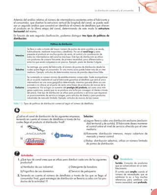 9
1La	distribución	comercial	y	el	consumidor
Además	del	análisis	relativo	al	número	de	intermediarios	existentes	entre	el	fabricante	y	
el	consumidor,	que	diseñan	la	estructura	vertical	(la	longitud)	del	canal,	se	puede	reali-
zar	un	segundo	análisis	que	consistirá	en	identificar	el	número	de	detallistas	que	ofrecen	
el	 producto	 en	 la	 última	 etapa	 del	 canal,	 determinando	 de	 este	 modo	 la	 estructura
horizontal	del	mismo.
En	función	de	esta	segunda	clasificación,	podemos	distinguir	tres tipos de políticas de
distribución:
Políticas de distribución
Intensiva
Se	lleva	a	cabo	a	través	del	mayor	número	de	puntos	de	venta	posible	y	se	vende,	
habitualmente,	mediante	mayoristas	y	detallistas.	Por	ser	el	canal largo	y	estar	
presente	el	producto	en	muchos	puntos	de	venta,	el	control	y	la	coordinación	de	
todos	los	intermediarios	del	canal	es	más	bajo.	Este	tipo	de	distribución	se	utiliza	
con	productos	de	compra	frecuente,	de	primera	necesidad,	poco	diferenciados	y	
entre	los	que	exista	competencia	en	precios.	Ejemplo:	pasta	de	dientes	Colgate.
Selectiva
Se	restringe,	por	parte	del	fabricante,	el	número	de	puntos	de	distribución	desde	los	
cuales	quiere	llegar	al	consumidor.	En	una	misma	zona	puede	haber	más	de	un	inter-
mediario.	Ejemplo:	artículos	de	determinadas	marcas	de	prendas	deportivas	Nike.
Exclusiva
Se	contempla	un	número	mínimo	de	establecimientos	comerciales.	Suele	acompañarse	
de	un	acuerdo	mediante	el	cual	el	fabricante	garantiza	al	detallista	que	será	el	único	
intermediario	en	una	zona	geográﬁ	ca	determinada,	mientras	que	este	último	se	com-
promete	a	no	ofrecer	en	el	punto	de	venta	otras	líneas	de	productos	de	marcas	de	la	
competencia.	Así	se	logra	un	aumento	del	prestigio del producto,	así	como	unos	már-
genes	superiores,	puesto	que	no	se	produce	una	lucha	por	conseguir	al	cliente	a	través	
del	precio.	Este	tipo	de	distribución	se	utiliza	para	productos	o	servicios	que	requieran	
un	posicionamiento	de	servicio	e	imagen,	para	artículos	de	diseño	o	para	productos	
industriales	de	mercado	limitado.	Ejemplo:	artículos	de	marcas	de	lujo	Loewe.
Tabla 1.2. Tipos de políticas de distribución comercial según el número de detallistas.
¿Cuál	es	el	canal	de	distribución	de	las	siguientes	empresas,	
teniendo	en	cuenta	el	número	de	detallistas	a	través	de	los	
cuales	llega	el	producto	al	distribuidor	final?
a)
c)
b)
Solución:
a) Jaguar	lleva	a	cabo	una	distribución	exclusiva	(exclusivi-
dad	territorial	y	de	surtido).	El	fabricante	desea	mantener	
el	control	sobre	el	nivel	de	servicio	ofrecido	por	el	inter-
mediario.	
b) Ristorante:	 distribución	 intensiva,	 mayor	 cobertura	 de	
mercado	y	menor	control.
c) Balay:	distribución	selectiva,	utiliza	un	número	limitado	
de	puntos	de	distribución.
Caso práctico 1
1. ¿Qué	tipo	de	canal	crees	que	se	utiliza	para	distribuir	cada	uno	de	los	siguientes	
productos?
a) Ventilador	de	uso	industrial.	 	 c)	Detergente	de	lavadora.
b) Frigorífico	de	uso	doméstico.	 	 d) Servicio	de	peluquería.
2. Teniendo	en	cuenta	el	número	de	detallistas	a	través	de	los	que	se	llega	al	
consumidor	final,	¿qué	estrategia	de	distribución	se	llevaría	a	cabo	con	los	pro-
ductos	de	la	actividad	1?
Actividades
Surtido.	 Conjunto	 de	 productos	
que	se	comercializan	en	un	esta-
blecimiento.	
El	surtido	será	amplio	cuando	el	
número	 de	 necesidades	 que	 se	
satisfacen	 lo	 es;	 si	 hay	 muchas	
referencias	 para	 satisfacer	 una	
misma	necesidad,	será	profundo.
Vocabulario
a)
c)
 