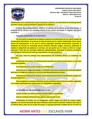 UNIVERSIDAD MAYOR DE SAN SIMON
Colque Lizarazu Alex Álvaro
Docente: Mgr. José Ramiro Zapata Barrientos
Materia Mercadotecnia V
Grupo 01
MORIR ANTES QUE ESCLAVOS VIVIR
interferencias en la comunicación ya que es persona a persona. Las actuaciones de marketing directo
permiten conocer con gran precisión la opinión de los clientes.5
El futuro del marketing directo, debido a las ventajas que presenta, es muy prometedor. La
presencia de las técnicas del marketing directo en las nuevas tecnologías le auguran una fuerte
evolución y
desarrollo, aumentando así su importancia.
Por otra parte, la mayoría de los jóvenes muestran sus preferencias por los nuevos medios de
comunicación interactivos, en contra de su falta de interés por los medios tradicionales. Estas nuevas
formas de comunicación, en las que el usuario espectador participa directamente, fomentan la
utilización de técnicas de marketing directo mediante llamadas, juegos, concursos, facilitando al
máximo la adquisición de productos o servicios, con solo poner una X o hacer un click en el lugar
adecuado. Y todo ello con mensajes totalmente individualizados, ofreciendo la máxima actualidad y
controlando las reacciones de nuestros consumidores con gran precisión. 5
Así pues, entre las ventajas más representativas del marketing directo, se consideran las
siguientes:
Localización de la acción. El marketing directo permite una acción concentrada en un mercado
o clientela específica.
Personalización de la acción. Puede ser «confidencial».
Existencia de un código deontológico. La ADIGITAL (Asociación Española de la Economía Digital)
promueve un código de conductas en aras de una profesionalización del sector.
Comunicación interpersonal. Supone una comunicación personal no interferida por ningún otro
mensaje publicitario.
Pocos problemas en relación al formato, ya que se admiten todas las formas y estilos, adaptados
a los medios, pudiéndose dar rienda suelta a la creatividad y originalidad.
LAS DESVENTAJAS DEL MARKETING DIRECTO SON:
A pesar de todo, la ausencia de bases de datos fiables y actualizadas.
Falta de seriedad profesional entre algunas empresas del sector.
Proliferación de envíos, con el consiguiente «efecto fatiga» por parte de nuestro target,
llegando a un nivel de saturación que hace ineficiente nuestra oferta comercial. Podemos decir que en
los últimos años y cada vez con mayor frecuencia, se está generalizando el hábito de tirar sin abrir las
 