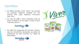 Carrefour
 Em 2006 é lançada a linha “Viver”, que consiste
em produtos saudáveis divididos em seis
famílias: Diet, Light, Orgânicos, Funcionais,
Soja, Zero;
 Em maio de 2006 a marca Champion deixa de
existir no Brasil e em seu lugar é criada a marca
“Carrefour Bairro”,
 Em 2007 são inauguradas 05 Carrefour Express:
lojas de conveniência localizadas nos postos de
combustível da rede Carrefour na cidade de
Porto Alegre.
 