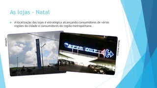 As lojas - Natal
 A localização das lojas é estratégica alcançando consumidores de várias
regiões da cidade e consumidores da região metropolitana.
 