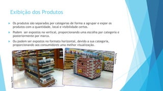 Exibição dos Produtos
 Os produtos são separados por categorias de forma a agrupar e expor os
produtos com a quantidade, local e visibilidade certos.
 Podem ser expostos na vertical, proporcionando uma escolha por categoria e
posteriormente por marca.
 Ou podem ser expostos no formato horizontal, devido a sua categoria,
proporcionando aos consumidores uma melhor visualização.
 