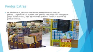 Pontos Extras
 Os pontos extras, são montados em corredores com maior fluxo de
pessoas. Os produtos são expostos sem gerar ao consumidor uma sensação de
perigo ou desconforto, além de ambientar e chamar a atenção atraindo-os
para as compras.
 