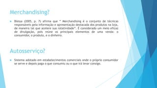 Merchandising?
 Blessa (2005, p. 7) afirma que “ Merchandising é o conjunto de técnicas
responsáveis pela informação e apresentação destacada dos produtos na loja,
de maneira tal que acelere sua rotatividade”. É considerado um meio eficaz
de divulgação, pois reúne os principais elementos de uma venda: o
consumidor, o produto, e o dinheiro.
Autosserviço?
 Sistema adotado em estabelecimentos comerciais onde o próprio consumidor
se serve e depois paga o que consumiu ou o que irá levar consigo.
 