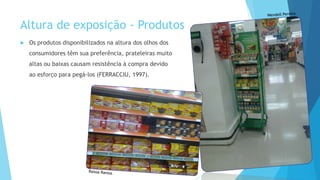 Altura de exposição - Produtos
 Os produtos disponibilizados na altura dos olhos dos
consumidores têm sua preferência, prateleiras muito
altas ou baixas causam resistência à compra devido
ao esforço para pegá-los (FERRACCIU, 1997).
 