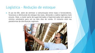 Logística - Redução de estoque
 O uso do EDI, além de otimizar a comunicação entre lojas e fornecedores,
favoreceu a diminuição do estoque das lojas, deixando a cadeia logística mais
enxuta. Hoje, a maior parte de supermercados e hipermercados tem apenas o
mínimo necessário para um ou dois dias de venda. O restante está nas
plataformas de distribuição regionais.
 
