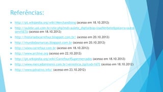 Referências:
 http://pt.wikipedia.org/wiki/Merchandising (acesso em 18.10.2012)
 http://aulete.uol.com.br/site.php?mdl=aulete_digital&op=loadVerbete&palavra=autos
servi%E7o (acesso em 18.10.2012)
 http://historiadocarrefour.blogspot.com.br/ (acesso em 20.10.2012)
 http://mundodasmarcas.blogspot.com.br (acesso em 20.10.2012)
 http://www.carrefour.com.br (acesso em 18.10.2012)
 http://www.archive.org (acesso em 22.10.2012)
 http://pt.wikipedia.org/wiki/Carrefour#Supermercados (acesso em 18.10.2012)
 http://www.mercadomineiro.com.br/vernoticia.jsp?cod=1672 (acesso em 18.10.2012)
 http://www.pdvativo.info/ (acesso em 23.10.2012)
 