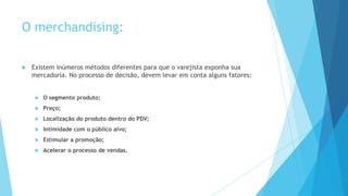 O merchandising:
 Existem inúmeros métodos diferentes para que o varejista exponha sua
mercadoria. No processo de decisão, devem levar em conta alguns fatores:
 O segmento produto;
 Preço;
 Localização do produto dentro do PDV;
 Intimidade com o público alvo;
 Estimular a promoção;
 Acelerar o processo de vendas.
 