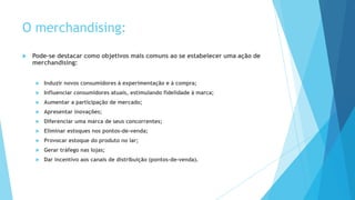 O merchandising:
 Pode-se destacar como objetivos mais comuns ao se estabelecer uma ação de
merchandising:
 Induzir novos consumidores à experimentação e à compra;
 Influenciar consumidores atuais, estimulando fidelidade à marca;
 Aumentar a participação de mercado;
 Apresentar inovações;
 Diferenciar uma marca de seus concorrentes;
 Eliminar estoques nos pontos-de-venda;
 Provocar estoque do produto no lar;
 Gerar tráfego nas lojas;
 Dar incentivo aos canais de distribuição (pontos-de-venda).
 