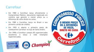Carrefour
 Em 1980 o Carrefour lança oficialmente o
Compromisso Público, documento registrado em
cartório que garante o menor preço ou a
diferença de volta direto no caixa;
 Em 1989 o Carrefour lança no Brasil o seu
primeiro cartão de crédito;
 Em 1993 é aberto o primeiro posto de
combustível Carrefour na loja de Santo André;
 Em 1998 o Carrefour compra 85 supermercados
brasileiros e lança a rede Champion
Supermercados.
 