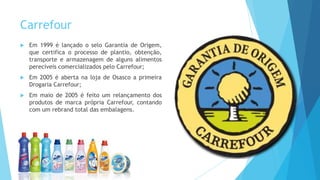 Carrefour
 Em 1999 é lançado o selo Garantia de Origem,
que certifica o processo de plantio, obtenção,
transporte e armazenagem de alguns alimentos
perecíveis comercializados pelo Carrefour;
 Em 2005 é aberta na loja de Osasco a primeira
Drogaria Carrefour;
 Em maio de 2005 é feito um relançamento dos
produtos de marca própria Carrefour, contando
com um rebrand total das embalagens.
 