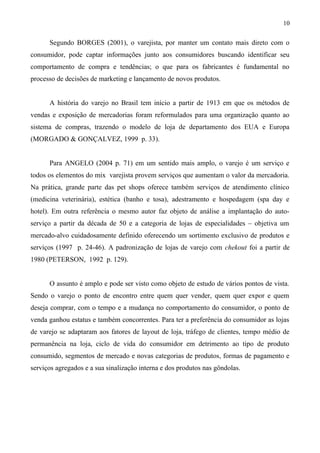 Segundo BORGES (2001), o varejista, por manter um contato mais direto com o
consumidor, pode captar informações junto aos consumidores buscando identificar seu
comportamento de compra e tendências; o que para os fabricantes é fundamental no
processo de decisões de marketing e lançamento de novos produtos.
A história do varejo no Brasil tem início a partir de 1913 em que os métodos de
vendas e exposição de mercadorias foram reformulados para uma organização quanto ao
sistema de compras, trazendo o modelo de loja de departamento dos EUA e Europa
(MORGADO & GONÇALVEZ, 1999 p. 33).
Para ANGELO (2004 p. 71) em um sentido mais amplo, o varejo é um serviço e
todos os elementos do mix varejista provem serviços que aumentam o valor da mercadoria.
Na prática, grande parte das pet shops oferece também serviços de atendimento clínico
(medicina veterinária), estética (banho e tosa), adestramento e hospedagem (spa day e
hotel). Em outra referência o mesmo autor faz objeto de análise a implantação do auto-
serviço a partir da década de 50 e a categoria de lojas de especialidades – objetiva um
mercado-alvo cuidadosamente definido oferecendo um sortimento exclusivo de produtos e
serviços (1997 p. 24-46). A padronização de lojas de varejo com chekout foi a partir de
1980 (PETERSON, 1992 p. 129).
O assunto é amplo e pode ser visto como objeto de estudo de vários pontos de vista.
Sendo o varejo o ponto de encontro entre quem quer vender, quem quer expor e quem
deseja comprar, com o tempo e a mudança no comportamento do consumidor, o ponto de
venda ganhou estatus e também concorrentes. Para ter a preferência do consumidor as lojas
de varejo se adaptaram aos fatores de layout de loja, tráfego de clientes, tempo médio de
permanência na loja, ciclo de vida do consumidor em detrimento ao tipo de produto
consumido, segmentos de mercado e novas categorias de produtos, formas de pagamento e
serviços agregados e a sua sinalização interna e dos produtos nas gôndolas.
10
 