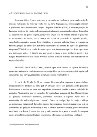 3.3 Arranjo Físico e Layout de loja de varejo
O arranjo físico é importante para a exposição de produtos e para a colocação de
material publicitário no ponto de venda pois faz parte do processo de comunicação sinalizar
o produto no local de decisão de compra. Segundo CHIESA (2008), a primeira geração de
layout no contexto de varejo pode ser caracterizada como apresentando maiores dimensões
de comprimento do que de largura, com poucos check-outs na entrada, fileiras de gôndolas
da mercearia e, no fundo, pouco espaço para todos os perecíveis. A segunda geração,
semelhante a primeira, separou frios e laticínios e procurou valorizar frutas e verduras. A
terceira geração dá ênfase aos hortifrutis (colocados na entrada da loja) e os perecíveis
ocupando 50% da área de venda. Soma-se a preocupação com o tempo do cliente e produtos
que adicionam valor. O desafio está em tornar o espaço o mais produtivo possível em
função da rentabilidade dos vários produtos e assim otimizar o arranjo das mercadorias no
espaço disponível.
De acordo com CHIESA (2008), entre os tipos mais comuns de layouts de interior
para estabelecimentos varejistas encontra-se o tipo Grid que tem por característica principal
conduzir ao auto-serviço, maximizar as vendas e visual pouco atrativo.
A partir da década de 90 os grandes hipermercados passaram a comercializar
modestamente os produtos de linha pet. Os arranjos físicos das gôndolas destes produtos
limitavam-se a metade de uma área expositora justamente devido a pouca variedade de
produtos. Atualmente a área pet numa loja de varejo chega a ocupar até duas fileiras inteiras
de gôndolas misturando alimentos, cosmética, acessórios e higiene. Neste local o
consumidor não pode trafegar com o animal5
. Como em qualquer loja de varejo, o tráfego
do consumidor é presencial, fazendo o passeio de compras ao longo do percurso da loja ou
diretamente no produto de interesse. Como o animal doméstico exerce grande influência
emocional nos donos, é uma rotina nos grandes centros incorporar o passeio de compras
com o animal (principalmente cães), ocasionando adaptações nos pontos de venda pet.
5
Associação Brasileira dos Supermercadistas
11
 