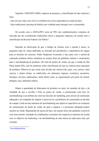 Segundo a NIELSEN (2004), empresa de pesquisa, a classificação de loja varejista é
feita:
- auto-serviço: lojas com check out (balcão com caixa registradora na saída da loja);
- lojas tradicionais: presença de balcão com vendedor para interagir com o consumidor.
De acordo com a ANFALPET cerca de 90% dos estabelecimentos varejistas de
mercado pet são considerados tradicionais micro e pequenas empresas, de acordo com a
classificação da Receita Federal e do Sebrae 6
.
Baseado na observação de que o tráfego de clientes com o animal é maior, as
pequenas lojas de varejo dedicadas ao mercado pet perceberam a importância do espaço
para as decisões de consumo. Poder freqüentar livremente a loja junto com o animal de
estimação produziu efeitos imediatos no arranjo físico de gôndolas, balcões e sinalizações
para o merchandising de produtos. Do total de pontos de venda, em que o estado de São
Paulo detém 60%, não há estatística sobre classificação de loja ou critérios para exposição
de produtos. Observa-se que existe uma divisão por animal (cão, gato, aves, peixes, entre
outros), e dentro destas, as subdivisões em alimentos, higiene, cosmética, acessórios,
boutique, serviços, publicações; ainda dentre estas, as segmentações por porte de animal,
pelagem, raça, indicação médica.
Diante a quantidade de fabricantes de produtos no setor, do tamanho da loja, e da
realidade de que a escolha é feita no ponto de venda, a comunicação com foco no
merchandising é um atributo de valor nas decisões de marketing, pois através de sinalização
adequada e de campanha de impacto é possível ter a preferência do consumidor na decisão
de compra. Cada um dos materiais de merchandising tem objetivos específicos no composto
de comunicação do ponto de venda, do qual o impacto e a persuasão adequada podem
auxiliar na venda. Dependendo do layout da loja e do arranjo físico das gôndolas é possível
criar uma enorme variedade de combinações e posições dos respectivos materiais de acordo
com os objetivos de marketing e de merchandising de uma marca de ração para cães, por
exemplo.
6
www.sebraesp.com.br
13
 