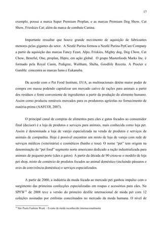 exemplo, possui a marca Super Premium Proplan, e as marcas Premium Dog Show, Cat
Show, Frieskies Cat; além da marca de combate Canina.
Importante ressaltar que houve grande movimento de aquisição de fabricantes
menores pelas gigantes do setor. A Nestlé Purina formou a Nestlé Purina PetCare Company
a partir da aquisição das marcas Fancy Feast, Alpo, Friskies, Mighty dog, Dog Chow, Cat
Chow, Beneful, One, proplan, Hipro, em ação global. O grupo Masterfoods Marks Inc. é
formado pela Royal Canin, Pedigree, Waltham, Sheba, Goodlife Receita. A Procter e
Gamble concentra as marcas Iams e Eukanuba.
De acordo com o Pet Food Institute, EUA, as multinacionais detém maior poder de
compra em massa podendo capitalizar um mercado cativo de rações para animais a partir
dos resíduos e fonte conveniente de ingredientes a partir da produção do alimento humano.
Assim como produziu rentáveis mercados para os produtores agrícolas no fornecimento de
matéria-prima (AAFCOI, 2007).
O principal canal de compras de alimentos para cães e gatos focados ao consumidor
final (decisor) é a loja de produtos e serviços para animais, mais conhecida como loja pet.
Assim é denominada a loja de varejo especializada na venda de produtos e serviços de
animais de companhia. Hoje é possível encontrar um misto de loja de varejo com rede de
serviços médicos (veterinária) e cosméticos (banho e tosa). O nome “pet” tem origem na
denominação de “pet food” segmento norte americano dedicado a ração industrializada para
animais de pequeno porte (cães e gatos). A partir da década de 90 criou-se o modelo de loja
pet shop, misto de comércio de produtos focados ao animal doméstico (incluindo pássaros e
aves de convivência doméstica) e serviços especializados.
A partir de 2000, a indústria da moda focada ao mercado pet ganhou impulso com o
surgimento das primeiras confecções especializadas em roupas e acessórios para cães. Na
SPFW10
de 2008 teve a versão do primeiro desfile internacional de moda pet com 12
coleções assinadas por estilistas conceituados no mercado da moda humana. O nível de
10
São Paulo Fashion Week – Evento de moda reconhecido internacionalmente
17
 