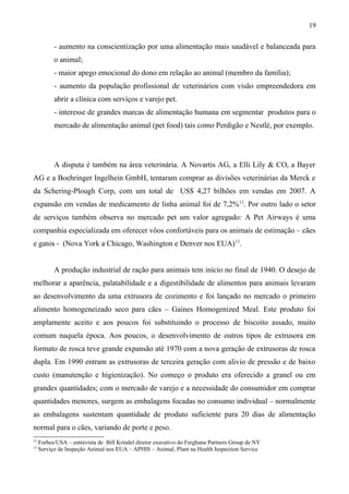 - aumento na conscientização por uma alimentação mais saudável e balanceada para
o animal;
- maior apego emocional do dono em relação ao animal (membro da família);
- aumento da população profissional de veterinários com visão empreendedora em
abrir a clínica com serviços e varejo pet.
- interesse de grandes marcas de alimentação humana em segmentar produtos para o
mercado de alimentação animal (pet food) tais como Perdigão e Nestlé, por exemplo.
A disputa é também na área veterinária. A Novartis AG, a Elli Lily & CO, a Bayer
AG e a Boehringer Ingelhein GmbH, tentaram comprar as divisões veterinárias da Merck e
da Schering-Plough Corp, com um total de US$ 4,27 bilhões em vendas em 2007. A
expansão em vendas de medicamento de linha animal foi de 7,2%12
. Por outro lado o setor
de serviços também observa no mercado pet um valor agregado: A Pet Airways é uma
companhia especializada em oferecer vôos confortáveis para os animais de estimação – cães
e gatos - (Nova York a Chicago, Washington e Denver nos EUA)13
.
A produção industrial de ração para animais tem início no final de 1940. O desejo de
melhorar a aparência, palatabilidade e a digestibilidade de alimentos para animais levaram
ao desenvolvimento da uma extrusora de cozimento e foi lançado no mercado o primeiro
alimento homogeneizado seco para cães – Gaines Homogenized Meal. Este produto foi
amplamente aceito e aos poucos foi substituindo o processo de biscoito assado, muito
comum naquela época. Aos poucos, o desenvolvimento de outros tipos de extrusora em
formato de rosca teve grande expansão até 1970 com a nova geração de extrusoras de rosca
dupla. Em 1990 entram as extrusoras de terceira geração com alivio de pressão e de baixo
custo (manutenção e higienização). No começo o produto era oferecido a granel ou em
grandes quantidades; com o mercado de varejo e a necessidade do consumidor em comprar
quantidades menores, surgem as embalagens focadas no consumo individual – normalmente
as embalagens sustentam quantidade de produto suficiente para 20 dias de alimentação
normal para o cães, variando de porte e peso.
12
Forbes/USA – entrevista de Bill Krindel diretor executivo do Ferghana Partners Group de NY
13
Serviço de Inspeção Animal nos EUA – APHIS – Animal, Plant na Health Inspection Service
19
 