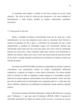 O consumidor pode adquirir o produto na loja física (varejo) ou na loja virtual
(internet). São várias as lojas de varejo pet que incorporam o site como estratégia de
relacionamento e venda (rações, produtos de higiene, medicamentos permitidos,
assessórios).
3.5 Segmentação de Mercado
Dentre a variedade de produtos comercializados numa loja de varejo pet, a ração
industrializada é um dos itens disponíveis para venda ao consumidor final. Devido ao
aumento da população de cães e gatos e a preferência do consumidor em usar a ração
industrializada, os produtos de alimentação surgem com classificações distintas para
determinadas rações (tanto para cães como para gatos), bem como variáveis consideradas
humanas tais como peso e altura, indicação médica para variáveis como hipertensão ou
diabetes, fase infantil e adulta, entre outras. Assim uma mesma marca de ração para um tipo
de cão, pode ter variação adequada à preferência do consumidor em relação ao estado mais
indicado do animal.
De acordo com KOTLER (2000) caracteriza-se segmentação de mercado o grupo de
consumidores com características comuns de compra, possibilitando diferenciais
competitivos e especiais em relação as outras marcas concorrentes. Um mesmo produto
pode ter extensões de linha ou adaptações visando adequar-se às necessidades especiais
dentro de um mesmo segmento, caracterizando-se um nicho de mercado. Assim, uma ração
para cães de grande porte de determinadas raças (segmento) pode ter a versão para cães
obesos, diabéticos, hipertensos ou modificadas na composição visando melhorar a digestão
(nichos).
De acordo com dados da Prefeitura Municipal, a cidade de São Paulo tem 1 cão para
cada 7 habitantes, e 1 gato para cada 46 habitantes. (RBTUR, 2008). O aumento da
afetividade manifestado em relação aos animais justifica em parte, o crescimento do consumo
20
 