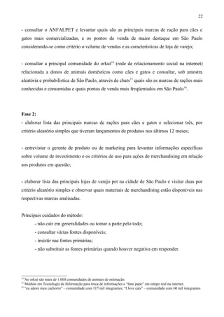 - consultar o ANFALPET e levantar quais são as principais marcas de ração para cães e
gatos mais comercializadas, e os pontos de venda de maior destaque em São Paulo
considerando-se como critério o volume de vendas e as características de loja de varejo;
- consultar a principal comunidade do orkut14
(rede de relacionamento social na internet)
relacionada a donos de animais domésticos como cães e gatos e consultar, sob amostra
aleatória e probabilística de São Paulo, através de chats15
quais são as marcas de rações mais
conhecidas e consumidas e quais pontos de venda mais freqüentados em São Paulo16
.
Fase 2:
- elaborar lista das principais marcas de rações para cães e gatos e selecionar três, por
critério aleatório simples que tiveram lançamentos de produtos nos últimos 12 meses;
- entrevistar o gerente de produto ou de marketing para levantar informações específicas
sobre volume de investimento e os critérios de uso para ações de merchandising em relação
aos produtos em questão;
- elaborar lista das principais lojas de varejo pet na cidade de São Paulo e visitar duas por
critério aleatório simples e observar quais materiais de merchandising estão disponíveis nas
respectivas marcas analisadas.
Principais cuidados do método:
- não cair em generalidades ou tomar a parte pelo todo;
- consultar várias fontes disponíveis;
- insistir nas fontes primárias;
- não substituir as fontes primárias quando houver negativa em responder.
14
No orkut são mais de 1.000 comunidades de animais de estimação.
15
Módulo em Tecnologia de Informação para troca de informações e “bate papo” em tempo real na internet.
16
“eu adoro meu cachorro” – comunidade com 117 mil integrantes; “I love cats” – comunidade com 60 mil integrantes
22
 