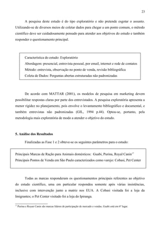 A pesquisa deste estudo é do tipo exploratório e não pretende esgotar o assunto.
Utilizando-se de diversos meios de coletar dados para chegar a um ponto comum, o método
científico deve ser cuidadosamente pensado para atender aos objetivos do estudo e também
responder o questionamento principal.
Característica do estudo: Exploratório
Abordagem: presencial, entrevista pessoal, por email, internet e rede de contatos
Método: entrevista, observação no ponto de venda, revisão bibliográfica
Coleta de Dados: Perguntas abertas estruturadas não padronizadas
De acordo com MATTAR (2001), os modelos de pesquisa em marketing devem
possibilitar respostas claras por parte dos entrevistados. A pesquisa exploratória apresenta a
menor rigidez no planejamento, pois envolve o levantamento bibliográfico e documental, e
também entrevistas não padronizadas (GIL, 1994 p.44). Optou-se, portanto, pela
metodologia mais exploratória de modo a atender o objetivo do estudo.
5. Análise dos Resultados
Finalizadas as Fase 1 e 2 obteve-se os seguintes parâmetros para o estudo:
Principais Marcas de Ração para Animais domésticos: Guabi, Purina, Royal Canin17
Principais Pontos de Venda em São Paulo caracterizados como varejo: Cobasi, Pet Center
Todas as marcas responderam os questionamentos principais referentes ao objetivo
do estudo científico, uma em particular respondeu somente após várias insistências,
inclusive com intervenção junto a matriz nos EUA. A Cobasi visitada foi a loja da
Imigrantes; o Pet Center visitado foi a loja do Ipiranga.
17
Purina e Royan Canin são marcas líderes de participação de mercado e vendas. Guabi está em 6º lugar.
23
 