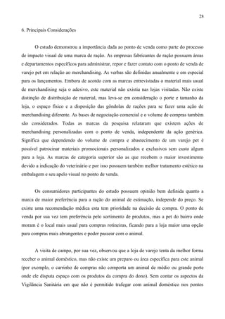 6. Principais Considerações
O estudo demonstrou a importância dada ao ponto de venda como parte do processo
de impacto visual de uma marca de ração. As empresas fabricantes de ração possuem áreas
e departamentos específicos para administrar, repor e fazer contato com o ponto de venda de
varejo pet em relação ao merchandising. As verbas são definidas anualmente e em especial
para os lançamentos. Embora de acordo com as marcas entrevistadas o material mais usual
de merchandising seja o adesivo, este material não existia nas lojas visitadas. Não existe
distinção de distribuição de material, mas leva-se em consideração o porte e tamanho da
loja, o espaço físico e a disposição das gôndolas de rações para se fazer uma ação de
merchandising diferente. As bases de negociação comercial e o volume de compras também
são considerados. Todas as marcas da pesquisa relataram que existem ações de
merchandising personalizadas com o ponto de venda, independente da ação genérica.
Significa que dependendo do volume de compra e abastecimento de um varejo pet é
possível patrocinar materiais promocionais personalizados e exclusivos sem custo algum
para a loja. As marcas de categoria superior são as que recebem o maior investimento
devido a indicação do veterinário e por isso possuem também melhor tratamento estético na
embalagem e seu apelo visual no ponto de venda.
Os consumidores participantes do estudo possuem opinião bem definida quanto a
marca de maior preferência para a ração do animal de estimação, independe do preço. Se
existe uma recomendação médica esta tem prioridade na decisão de compra. O ponto de
venda por sua vez tem preferência pelo sortimento de produtos, mas a pet do bairro onde
moram é o local mais usual para compras rotineiras, ficando para a loja maior uma opção
para compras mais abrangentes e poder passear com o animal.
A visita de campo, por sua vez, observou que a loja de varejo tenta da melhor forma
receber o animal doméstico, mas não existe um preparo ou área específica para este animal
(por exemplo, o carrinho de compras não comporta um animal de médio ou grande porte
onde ele disputa espaço com os produtos da compra do dono). Sem contar os aspectos da
Vigilância Sanitária em que não é permitido trafegar com animal doméstico nos pontos
28
 
