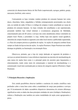 comerciais de abastecimento básico de São Paulo (supermercado, açougue, padaria, granja,
mercearia, hortifruti, entre outros).
Curiosamente as lojas visitadas vendem produtos de consumo humano tais como
doces, chocolates, balas, salgadinhos e bebidas estrategicamente posicionados nos check
outs, no sentido de saída. O fluxo e o tráfego de compras é muito semelhante ao varejo de
produtos de consumo humano. As lojas visitadas são semelhantes a um supermercado,
possuindo também loja virtual (internet e e-commerce), programas de fidelidade,
estacionamento para até 60 carros e serviços tais como atendimento clínico veterinário no
próprio local. Porém, a prioridade é a loja. Ambas lojas tem aspecto visual agradável,
atmosfera de compra focada no segmento com rádio local interna e publicidade segmentada,
e o fluxo de compras prioriza as gôndolas de rações. As rações de categoria combate ficam
sempre ao fundo da loja na área de rações. As rações Premium e Super Premium tem melhor
destaque na gôndola, na iluminação e na arrumação física.
Observa-se, portanto, que a loja de varejo dedicada ao segmento de produtos e
serviços ao animal doméstico é uma referência importante nas decisões de merchandising de
uma marca de rações bem como é o principal ponto de encontro para lançamentos e
relacionamento, tendo como meio de comunicação o material de merchandising e a
comunicação visual mais acentuada para as marcas de categoria superior (Premium e Super
Premium).
7. Principais Discussões e Implicações
Este estudo possibilitou observar também a ausências de estudos científicos mais
profundos sobre o tema bem como sobre a modalidade de varejo para produtos e serviços
pet. O levantamento de dados secundários disponíveis demonstrou de existem diferenças
significativas entre os dados das duas principais entidades do setor (Anfalpet e Sindirações),
embora o Sindirações atue também em outras modalidades de ração como agropecuária e
pesca.
29
 