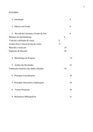 SUMÁRIO
1. Introdução 4
2. Objetivo do Estudo 6
3. Revisão da Literatura e Estado da Arte 6
Materiais de merchandising 6
Conceito e definição de varejo 9
Arranjo físico e layout de loja de varejo 11
Marcado e varejo pet 14
Segmento de Mercado 20
4. Metodologia da Pesquisa 21
5. Análise dos Resultados 23
Tratamento estatístico dos dados coletados 24
6. Principais Considerações 28
7. Principais Discussões e Implicações 29
8. Futuras Pesquisas 30
9. Referências Bibliográficas 31
3
 