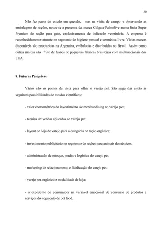 Não fez parte do estudo em questão, mas na visita de campo e observando as
embalagens de rações, notou-se a presença da marca Colgate-Palmolive numa linha Super
Premium de ração para gato, exclusivamente de indicação veterinária. A empresa é
reconhecidamente atuante no segmento de higiene pessoal e cosmética livre. Várias marcas
disponíveis são produzidas na Argentina, embaladas e distribuídas no Brasil. Assim como
outras marcas são fruto de fusões de pequenas fábricas brasileiras com multinacionais dos
EUA.
8. Futuras Pesquisas
Vários são os pontos de vista para olhar o varejo pet. São sugeridas então as
seguintes possibilidades de estudos científicos:
- valor econométrico do investimento de merchandising no varejo pet;
- técnica de vendas aplicadas ao varejo pet;
- layout de loja de varejo para a categoria de ração orgânica;
- investimento publicitário no segmento de rações para animais domésticos;
- administração de estoque, perdas e logística do varejo pet;
- marketing de relacionamento e fidelização do varejo pet;
- varejo pet orgânico e modalidade de loja;
- o excedente do consumidor na variável emocional de consumo de produtos e
serviços do segmento de pet food.
30
 