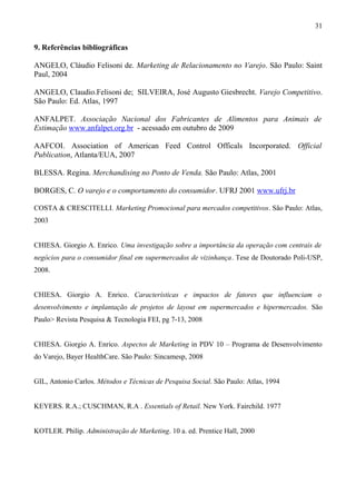 9. Referências bibliográficas
ANGELO, Cláudio Felisoni de. Marketing de Relacionamento no Varejo. São Paulo: Saint
Paul, 2004
ANGELO, Claudio.Felisoni de; SILVEIRA, José Augusto Giesbrecht. Varejo Competitivo.
São Paulo: Ed. Atlas, 1997
ANFALPET. Associação Nacional dos Fabricantes de Alimentos para Animais de
Estimação www.anfalpet.org.br - acessado em outubro de 2009
AAFCOI. Association of American Feed Control Officals Incorporated. Official
Publication, Atlanta/EUA, 2007
BLESSA. Regina. Merchandising no Ponto de Venda. São Paulo: Atlas, 2001
BORGES, C. O varejo e o comportamento do consumidor. UFRJ 2001 www.ufrj.br
COSTA & CRESCITELLI. Marketing Promocional para mercados competitivos. São Paulo: Atlas,
2003
CHIESA. Giorgio A. Enrico. Uma investigação sobre a importância da operação com centrais de
negócios para o consumidor final em supermercados de vizinhança. Tese de Doutorado Poli-USP,
2008.
CHIESA. Giorgio A. Enrico. Características e impactos de fatores que influenciam o
desenvolvimento e implantação de projetos de layout em supermercados e hipermercados. São
Paulo> Revista Pesquisa & Tecnologia FEI, pg 7-13, 2008
CHIESA. Giorgio A. Enrico. Aspectos de Marketing in PDV 10 – Programa de Desenvolvimento
do Varejo, Bayer HealthCare. São Paulo: Sincamesp, 2008
GIL, Antonio Carlos. Métodos e Técnicas de Pesquisa Social. São Paulo: Atlas, 1994
KEYERS. R.A.; CUSCHMAN, R.A . Essentials of Retail. New York. Fairchild. 1977
KOTLER. Philip. Administração de Marketing. 10 a. ed. Prentice Hall, 2000
31
 