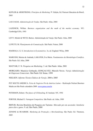 KOTLER & ARMSTRONG. Princípios de Marketing. 9º. Edição, Ed. Pearson Education do Brasil,
2003
LAS CASAS. Administração de Vendas. São Paulo: Atlas, 2004
LAZONICK, Willian. Business organization and the muth of the market economy. NY:
Cambridge/USA, 1993
LEVY, Michel & WETZ, Barton. Administração de Varejo. São Paulo: Atlas, 2000
LUPETTI, M. Planejamento de Comunicação. São Paulo: Futura, 2000
MADDALA. G. S. Introduction to Econometrics. 3a. ed. England: Wiley, 2008
MARCONI, Marina de Andrade; LAKATOS, Eva Maria. Fundamentos da Metodologia Científica.
São Paulo: Ed. Atlas, 2008
MATTAR, F. N. Pesquisa em Marketing. 3. ed. São Paulo: Atlas, 2001
MORGADO. Mauricio Gerbaudo; GONÇALVEZ, Marcelo Neves. Varejo Administração
de Empresas Comerciais. São Paulo: Ed. Senac, 1999
NIELSEN. Informe Técnico Índices de Varejo. 2004 e 2005
PET SOUTH AMERICA. Feira de Negócios Pet da América Latina – Realização Nielsen Bussines
Media em São Paulo calendário 2009 www.petsa.com.br
PETERSON, Robert. The future of US Retailing. IC Institute: NY, 1992
PORTER, Michael E. Vantagem Competitiva. São Paulo: ed. Atlas, 1989
RBTUR. Revista Brasileira da Pesquisa em Turismo. Mercado pet em ascensão: hotelaria
para cães e gatos. 9. ed. São Paulo, 2008
ZENONE & BUAIRIDE. Marketing da Promoção e Merchandising. São Paulo: Ed. Thomson,
2005
32
 