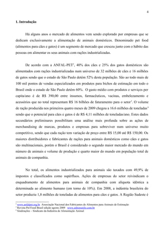 1. Introdução
Há alguns anos o mercado de alimentos vem sendo explorado por empresas que se
dedicam exclusivamente a alimentação de animais domésticos. Denominado pet food
(alimentos para cães e gatos) é um segmento de mercado que cresceu junto com o hábito das
pessoas em alimentar os seus animais com rações industrializadas.
De acordo com a ANFAL-PET2
, 40% dos cães e 25% dos gatos domésticos são
alimentados com rações industrializadas num universo de 32 milhões de cães e 16 milhões
de gatos sendo que o estado de São Paulo detém 52% desta população. São ao todo mais de
100 mil pontos de vendas especializados em produtos para bichos de estimação em todo o
Brasil onde o estado de São Paulo detém 60%. O gasto médio com produtos e serviços per
capita/ano é de R$ 390,00 entre insumos, farmacêuticos, vacinas, embelezamento e
acessórios que no total representam R$ 16 bilhões de faturamento para o setor3
. O volume
de ração produzida nos primeiros quatro meses de 2009 chegou a 16.6 milhões de toneladas4
sendo que o potencial para cães e gatos é de R$ 4,11 milhões de toneladas/ano. Estes dados
secundários preliminares possibilitam uma análise mais profunda sobre as ações de
merchandising de marcas, produtos e empresas para sobreviver num universo muito
competitivo, sendo que cada ração tem variação de preço entre R$ 15,00 até R$ 150,00. Os
maiores distribuidores e fabricantes de rações para animais domésticos como cães e gatos
são multinacionais, porém o Brasil é considerado o segundo maior mercado do mundo em
número de animais e volume de produção e quarto maior do mundo em população total de
animais de companhia.
No total, os alimentos industrializados para animais são taxados com 49,9% de
impostos e classificados como supérfluos. Ações de empresas do setor reivindicam o
enquadramento de alimentos para animais de companhia com alíquota idêntica a
determinada ao alimento humano (em torno de 10%). Em 2008, a indústria brasileira do
setor produziu 1,8 milhões de toneladas de alimentos para cães e gatos. A Região Sudeste é
2
www.anfalpet.org.br Associação Nacional dos Fabricantes de Alimentos para Animais de Estimação
3
Revista Pet Food Brasil edição agosto 2009 www.editorastilo.com.br
4
Sindirações – Sindicato da Indústria de Alimentação Animal
4
 