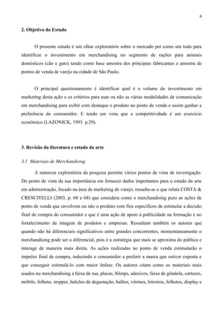 2. Objetivo do Estudo
O presente estudo é um olhar exploratório sobre o mercado pet como um todo para
identificar o investimento em merchandising no segmento de rações para animais
domésticos (cão e gato) tendo como base amostra dos principais fabricantes e amostra de
pontos de venda de varejo na cidade de São Paulo.
O principal questionamento é identificar qual é o volume do investimento em
marketing desta ação e os critérios para usar ou não as várias modalidades de comunicação
em merchandising para exibir com destaque o produto no ponto de venda e assim ganhar a
preferência do consumidor. E tendo em vista que a competitividade é um exercício
econômico (LAZONICK, 1993 p.29).
3. Revisão da literatura e estado da arte
3.1 Materiais de Merchandising
A natureza exploratória da pesquisa permite vários pontos de vista de investigação.
Do ponto de vista da sua importância em fornecer dados importantes para o estado da arte
em administração, focado na área de marketing de varejo, ressalta-se o que relata COSTA &
CRESCITELLI (2003, p. 60 e 68) que considera como o merchandising puro as ações de
ponto de venda que envolvem ou não o produto com fins específicos de estimular a decisão
final de compra do consumidor e que é uma ação de apoio à publicidade na formação e no
fortalecimento da imagem de produtos e empresas. Ressaltam também os autores que
quando não há diferenciais significativos entre grandes concorrentes, momentaneamente o
merchandising pode ser o diferencial, pois é a estratégia que mais se aproxima do público e
interage de maneira mais direta. As ações realizadas no ponto de venda estimularão o
impulso final de compra, induzindo o consumidor a preferir a marca que estiver exposta e
que conseguir estimulá-lo com maior ênfase. Os autores citam como os materiais mais
usados no merchandising a faixa de rua, placas, blimps, adesivos, faixa de gôndola, cartazes,
móbile, folheto, stopper, balcões de degustação, balões, vitrines, letreiros, folhetos, display e
6
 