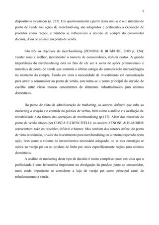 dispositivos mecânicos (p. 235). Um questionamento a partir desta análise é se o material de
ponto de venda nas ações de merchandising são adequados e pertinentes a exposição de
produtos como rações; e também se influenciam a decisão de compra do consumidor
decisor, dono do animal, no ponto de venda.
São três os objetivos do merchandising (ZENONE & BUAIRIDE, 2005 p. 124):
vender mais e melhor, incrementar o número de consumidores, reduzir custos. A grande
importância do merchandising está no fato de ele ser a soma de ações promocionais e
materiais de ponto de venda que controla o último estágio da comunicação mercadológica
no momento da compra. Tendo em vista a necessidade de investimento em comunicação
para atrair o consumidor ao ponto de venda, este torna-se o ponto principal da decisão de
escolha entre várias marcas concorrentes de alimentos industrializados para animais
domésticos.
Do ponto de vista da administração de marketing, os autores definem que cabe ao
marketing a criação e o controle da política de verbas, bem como a análise e a avaliação de
rentabilidade e do futuro das operações de merchandising (p.127). Além dos materiais de
ponto de venda citados por COSTA E CRESCITELLI, os autores ZENONE & BUAIRIDE
acrescentam: take on, woobler, inflável e banner. Mas nenhum dos autores define, do ponto
de vista econômico, o valor do investimento para merchandising ou o retorno esperado desta
ação, bem como o volume de investimentos necessário adequado, ou se esta estratégia se
aplica ao varejo pet ou ao produto de linha pet, mais especificamente rações para animais
domésticos.
A análise de marketing deste tipo de decisão é muito complexa tendo em vista que a
publicidade é uma ferramenta importante na divulgação do produto junto ao consumidor,
mais ainda importante se considerar a loja de varejo pet como principal canal de
relacionamento e venda.
7
 