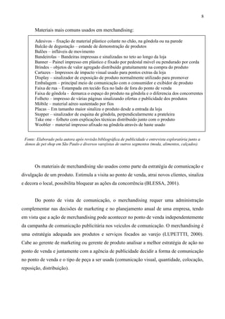 Materiais mais comuns usados em merchandising:
Adesivos – fixação de material plástico colante no chão, na gôndola ou na parede
Balcão de degustação – estande de demonstração de produtos
Balões – infláveis de movimento
Bandeirolas – Bandeiras impressas e sinalizadas no teto ao longo da loja
Banner – Painel impresso em plástico e fixado por pedestal móvel ou pendurado por corda
Brindes – objetos de valor agregado distribuído gratuitamente na compra do produto
Cartazes – Impressos de impacto visual usado para pontos extras da loja
Display – sinalizador de exposição de produto normalmente utilizado para promover
Embalagem – principal meio de comunicação com o consumidor e exibidor de produto
Faixa de rua – Estampada em tecido fica no lado de fora do ponto de venda
Faixa de gôndola - demarca o espaço do produto na gôndola e o diferencia dos concorrentes
Folheto – impresso de várias páginas sinalizando ofertas e publicidade dos produtos
Móbile – material aéreo sustentado por fios
Placas – Em tamanho maior sinaliza o produto desde a entrada da loja
Stopper – sinalizador de esquina de gôndola, perpendicularmente a prateleira
Take one – folheto com explicações técnicas distribuido junto com o produto
Woobler – material impresso afixado na gôndola através de haste usado
Fonte: Elaborado pela autora após revisão bibliográfica de publicidade e entrevista exploratória junto a
donos de pet shop em São Paulo e diversos varejistas de outros segmentos (moda, alimentos, calçados).
Os materiais de merchandising são usados como parte da estratégia de comunicação e
divulgação de um produto. Estimula a visita ao ponto de venda, atrai novos clientes, sinaliza
e decora o local, possibilita bloquear as ações da concorrência (BLESSA, 2001).
Do ponto de vista de comunicação, o merchandising requer uma administração
complementar nas decisões de marketing e no planejamento anual de uma empresa, tendo
em vista que a ação de merchandising pode acontecer no ponto de venda independentemente
da campanha de comunicação publicitária nos veículos de comunicação. O merchandising é
uma estratégia adequada aos produtos e serviços focados ao varejo (LUPETTTI, 2000).
Cabe ao gerente de marketing ou gerente de produto analisar a melhor estratégia de ação no
ponto de venda e juntamente com a agência de publicidade decidir a forma de comunicação
no ponto de venda e o tipo de peça a ser usada (comunicação visual, quantidade, colocação,
reposição, distribuição).
8
 