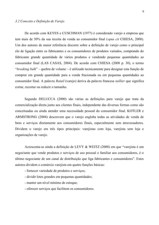 3.2 Conceito e Definição de Varejo
De acordo com KEYES e CUSCHMAN (1977) é considerado varejo a empresa que
tem mais de 50% da sua receita da venda ao consumidor final (opus cit CHIESA, 2008).
Um dos autores de maior referência discorre sobre a definição de varejo como o principal
elo de ligação entre os fabricantes e os consumidores de produtos variados, comprando do
fabricante grande quantidade de vários produtos e vendendo pequenas quantidades ao
consumidor final (LAS CASAS, 2004). De acordo com CHIESA (2008 p. 30), o termo
“breaking bulk” – quebra de volume – é utilizado tecnicamente para designar esta função de
comprar em grande quantidade para a venda fracionada ou em pequenas quantidades ao
consumidor final. A palavra Ratail (varejo) deriva da palavra francesa taillier que significa
cortar, recortar ou reduzir o tamanho.
Segundo DELUCCA (2000) são várias as definições para varejo que trata da
comercialização direta junto aos clientes finais, independente das diversas formas como são
conceituadas ou ainda atender uma necessidade pessoal do consumidor final. KOTLER e
ARMSTRONG (2004) descrevem que o varejo engloba todas as atividades de venda de
bens e serviços diretamente aos consumidores finais, especialmente sem atravessadores.
Dividem o varejo em três tipos principais: varejistas com loja, varejista sem loja e
organizações de varejo.
Acrescenta-se ainda a definição de LEVY & WEITZ (2000) em que “varejista é um
negociante que vende produtos e serviços de uso pessoal e familiar aos consumidores, é o
último negociante de um canal de distribuição que liga fabricantes e consumidores”. Estes
autores dividem o comércio varejista em quatro funções básicas:
- fornecer variedade de produtos e serviços;
- dividir lotes grandes em pequenas quantidades;
- manter um nível mínimo de estoque;
- oferecer serviços que facilitem os consumidores.
9
 