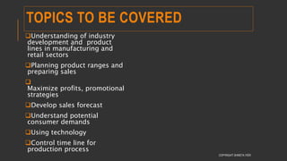 TOPICS TO BE COVERED
Understanding of industry
development and product
lines in manufacturing and
retail sectors
Planning product ranges and
preparing sales

Maximize profits, promotional
strategies
Develop sales forecast
Understand potential
consumer demands
Using technology
Control time line for
production process
COPYRIGHT SHWETA IYER
 