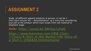 ASSIGNMENT 2
Study of different apparel products in groups ,it can be t-
shirt/shirt/trouser etc - documentation as a story line considering
yourself as the product which have scope from raw material to
shipment stage
Refer: https://youtu.be/SWrEqx1yFwQ
https://www.learnnext.com/CBSE/Class-
7/Civics/A-Shirt-in-the-Market/Life-Story-of-
a-Shirt/L-2066826.htm#container
COPYRIGHT SHWETA IYER
 