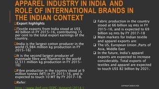 APPAREL INDUSTRY IN INDIA AND
ROLE OF INTERNATIONAL BRANDS IN
THE INDIAN CONTEXT
COPYRIGHT SHWETA IYER
Export highlights
Textile exports from India stood at US$
40 billion in FY 2015-16, contributing 15
per cent to the total export earnings of the
country.
India is the largest cotton producer in the
world (5,984 million kg production in FY
2015-16)
It is the second largest producer of
manmade fibre and filament in the world
(2,511 million kg production in FY 2015-
16)
Fibre production in the country stood at 9
million tonnes (MT) in FY 2015-16, and is
expected to touch 10 MT by FY 2017-18.
Refer:
 Fabric production in the country
stood at 66 billion sq mts in FY
2015-16, and is expected to 69
billion sq mts by FY 2017-18
 Main markets for Indian textile
and apparel exports are:
 The US, European Union ,Parts of
Asia, Middle East
 In the future, India’s apparel
exports are expected to increase
considerably. Total exports of
textiles and apparel are expected
to touch US$ 82 billion by 2021.
 