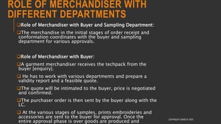 ROLE OF MERCHANDISER WITH
DIFFERENT DEPARTMENTS
Role of Merchandiser with Buyer and Sampling Department:
The merchandise in the initial stages of order receipt and
conformation coordinates with the buyer and sampling
department for various approvals.
Role of Merchandiser with Buyer:
A garment merchandiser receives the techpack from the
buyer [enquiry].
 He has to work with various departments and prepare a
validity report and a feasible quote.
The quote will be intimated to the buyer, price is negotiated
and confirmed.
The purchaser order is then sent by the buyer along with the
LC.
 At the various stages of samples, prints embroideries and
accessories are sent to the buyer for approval. Once the
entire approval phase is over goods are produced and
COPYRIGHT SHWETA IYER
 