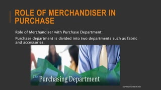 ROLE OF MERCHANDISER IN
PURCHASE
Role of Merchandiser with Purchase Department:
Purchase department is divided into two departments such as fabric
and accessories.
COPYRIGHT SHWETA IYER
 