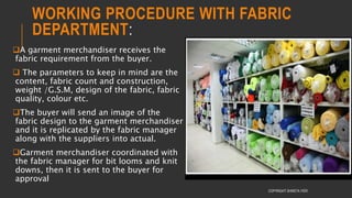 WORKING PROCEDURE WITH FABRIC
DEPARTMENT:
A garment merchandiser receives the
fabric requirement from the buyer.
 The parameters to keep in mind are the
content, fabric count and construction,
weight /G.S.M, design of the fabric, fabric
quality, colour etc.
The buyer will send an image of the
fabric design to the garment merchandiser
and it is replicated by the fabric manager
along with the suppliers into actual.
Garment merchandiser coordinated with
the fabric manager for bit looms and knit
downs, then it is sent to the buyer for
approval
COPYRIGHT SHWETA IYER
 